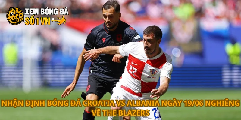Nhận Định Bóng Đá Croatia Vs Albania Ngày 19/06 1 Nhận định bóng đá Croatia vs Albania ngày 19/06 nghiêng về The Blazers